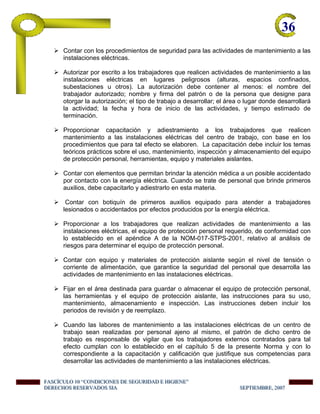 36-
Contar con los procedimientos de seguridad para las actividades de mantenimiento a las
instalaciones eléctricas.
Autorizar por escrito a los trabajadores que realicen actividades de mantenimiento a las
instalaciones eléctricas en lugares peligrosos (alturas, espacios confinados,
subestaciones u otros). La autorización debe contener al menos: el nombre del
trabajador autorizado; nombre y firma del patrón o de la persona que designe para
otorgar la autorización; el tipo de trabajo a desarrollar; el área o lugar donde desarrollará
la actividad; la fecha y hora de inicio de las actividades, y tiempo estimado de
terminación.
Proporcionar capacitación y adiestramiento a los trabajadores que realicen
mantenimiento a las instalaciones eléctricas del centro de trabajo, con base en los
procedimientos que para tal efecto se elaboren. La capacitación debe incluir los temas
teóricos prácticos sobre el uso, mantenimiento, inspección y almacenamiento del equipo
de protección personal, herramientas, equipo y materiales aislantes.
Contar con elementos que permitan brindar la atención médica a un posible accidentado
por contacto con la energía eléctrica. Cuando se trate de personal que brinde primeros
auxilios, debe capacitarlo y adiestrarlo en esta materia.
Contar con botiquín de primeros auxilios equipado para atender a trabajadores
lesionados o accidentados por efectos producidos por la energía eléctrica.
Proporcionar a los trabajadores que realizan actividades de mantenimiento a las
instalaciones eléctricas, el equipo de protección personal requerido, de conformidad con
lo establecido en el apéndice A de la NOM-017-STPS-2001, relativo al análisis de
riesgos para determinar el equipo de protección personal.
Contar con equipo y materiales de protección aislante según el nivel de tensión o
corriente de alimentación, que garantice la seguridad del personal que desarrolla las
actividades de mantenimiento en las instalaciones eléctricas.
Fijar en el área destinada para guardar o almacenar el equipo de protección personal,
las herramientas y el equipo de protección aislante, las instrucciones para su uso,
mantenimiento, almacenamiento e inspección. Las instrucciones deben incluir los
periodos de revisión y de reemplazo.
Cuando las labores de mantenimiento a las instalaciones eléctricas de un centro de
trabajo sean realizadas por personal ajeno al mismo, el patrón de dicho centro de
trabajo es responsable de vigilar que los trabajadores externos contratados para tal
efecto cumplan con lo establecido en el capítulo 5 de la presente Norma y con lo
correspondiente a la capacitación y calificación que justifique sus competencias para
desarrollar las actividades de mantenimiento a las instalaciones eléctricas.
FFFAAASSSCCCÍÍÍCCCUUULLLOOO 111000 “““CCCOOONNNDDDIIICCCIIIOOONNNEEESSS DDDEEE SSSEEEGGGUUURRRIIIDDDAAADDD EEE HHHIIIGGGIIIEEENNNEEE”””
DDDEEERRREEECCCHHHOOOSSS RRREEESSSEEERRRVVVAAADDDOOOSSS SSSIIIAAA SSSEEEPPPTTTIIIEEEMMMBBBRRREEE,,, 222000000777
 