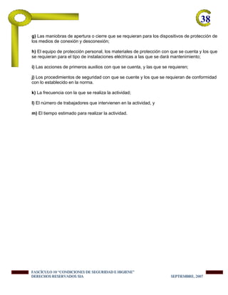 38-
g) Las maniobras de apertura o cierre que se requieran para los dispositivos de protección de
los medios de conexión y desconexión;
h) El equipo de protección personal, los materiales de protección con que se cuenta y los que
se requieran para el tipo de instalaciones eléctricas a las que se dará mantenimiento;
i) Las acciones de primeros auxilios con que se cuenta, y las que se requieren;
j) Los procedimientos de seguridad con que se cuente y los que se requieran de conformidad
con lo establecido en la norma.
k) La frecuencia con la que se realiza la actividad;
l) El número de trabajadores que intervienen en la actividad, y
m) El tiempo estimado para realizar la actividad.
FFFAAASSSCCCÍÍÍCCCUUULLLOOO 111000 “““CCCOOONNNDDDIIICCCIIIOOONNNEEESSS DDDEEE SSSEEEGGGUUURRRIIIDDDAAADDD EEE HHHIIIGGGIIIEEENNNEEE”””
DDDEEERRREEECCCHHHOOOSSS RRREEESSSEEERRRVVVAAADDDOOOSSS SSSIIIAAA SSSEEEPPPTTTIIIEEEMMMBBBRRREEE,,, 222000000777
 