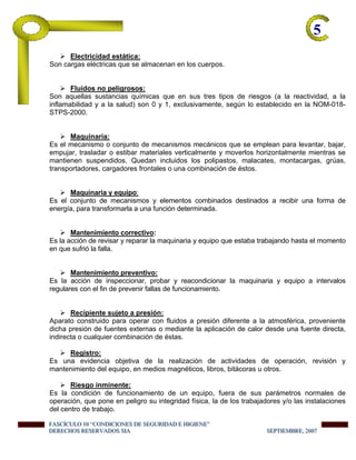 5-
Electricidad estática:
Son cargas eléctricas que se almacenan en los cuerpos.
Fluidos no peligrosos:
Son aquellas sustancias químicas que en sus tres tipos de riesgos (a la reactividad, a la
inflamabilidad y a la salud) son 0 y 1, exclusivamente, según lo establecido en la NOM-018-
STPS-2000.
Maquinaria:
Es el mecanismo o conjunto de mecanismos mecánicos que se emplean para levantar, bajar,
empujar, trasladar o estibar materiales verticalmente y moverlos horizontalmente mientras se
mantienen suspendidos. Quedan incluidos los polipastos, malacates, montacargas, grúas,
transportadores, cargadores frontales o una combinación de éstos.
Maquinaria y equipo:
Es el conjunto de mecanismos y elementos combinados destinados a recibir una forma de
energía, para transformarla a una función determinada.
Mantenimiento correctivo:
Es la acción de revisar y reparar la maquinaria y equipo que estaba trabajando hasta el momento
en que sufrió la falla.
Mantenimiento preventivo:
Es la acción de inspeccionar, probar y reacondicionar la maquinaria y equipo a intervalos
regulares con el fin de prevenir fallas de funcionamiento.
Recipiente sujeto a presión:
Aparato construido para operar con fluidos a presión diferente a la atmosférica, proveniente
dicha presión de fuentes externas o mediante la aplicación de calor desde una fuente directa,
indirecta o cualquier combinación de éstas.
Registro:
Es una evidencia objetiva de la realización de actividades de operación, revisión y
mantenimiento del equipo, en medios magnéticos, libros, bitácoras u otros.
Riesgo inminente:
Es la condición de funcionamiento de un equipo, fuera de sus parámetros normales de
operación, que pone en peligro su integridad física, la de los trabajadores y/o las instalaciones
del centro de trabajo.
FFFAAASSSCCCÍÍÍCCCUUULLLOOO 111000 “““CCCOOONNNDDDIIICCCIIIOOONNNEEESSS DDDEEE SSSEEEGGGUUURRRIIIDDDAAADDD EEE HHHIIIGGGIIIEEENNNEEE”””
DDDEEERRREEECCCHHHOOOSSS RRREEESSSEEERRRVVVAAADDDOOOSSS SSSIIIAAA SSSEEEPPPTTTIIIEEEMMMBBBRRREEE,,, 222000000777
 