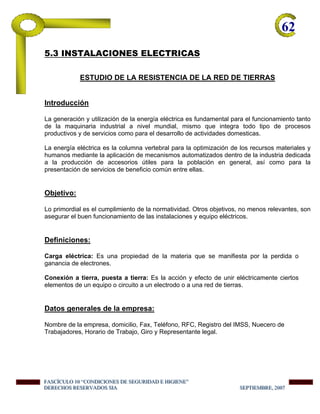 62-
5.3 INSTALACIONES ELECTRICAS
ESTUDIO DE LA RESISTENCIA DE LA RED DE TIERRAS
Introducción
La generación y utilización de la energía eléctrica es fundamental para el funcionamiento tanto
de la maquinaria industrial a nivel mundial, mismo que integra todo tipo de procesos
productivos y de servicios como para el desarrollo de actividades domesticas.
La energía eléctrica es la columna vertebral para la optimización de los recursos materiales y
humanos mediante la aplicación de mecanismos automatizados dentro de la industria dedicada
a la producción de accesorios útiles para la población en general, así como para la
presentación de servicios de beneficio común entre ellas.
Objetivo:
Lo primordial es el cumplimiento de la normatividad. Otros objetivos, no menos relevantes, son
asegurar el buen funcionamiento de las instalaciones y equipo eléctricos.
Definiciones:
Carga eléctrica: Es una propiedad de la materia que se manifiesta por la perdida o
ganancia de electrones.
Conexión a tierra, puesta a tierra: Es la acción y efecto de unir eléctricamente ciertos
elementos de un equipo o circuito a un electrodo o a una red de tierras.
Datos generales de la empresa:
Nombre de la empresa, domicilio, Fax, Teléfono, RFC, Registro del IMSS, Nuecero de
Trabajadores, Horario de Trabajo, Giro y Representante legal.
FFFAAASSSCCCÍÍÍCCCUUULLLOOO 111000 “““CCCOOONNNDDDIIICCCIIIOOONNNEEESSS DDDEEE SSSEEEGGGUUURRRIIIDDDAAADDD EEE HHHIIIGGGIIIEEENNNEEE”””
DDDEEERRREEECCCHHHOOOSSS RRREEESSSEEERRRVVVAAADDDOOOSSS SSSIIIAAA SSSEEEPPPTTTIIIEEEMMMBBBRRREEE,,, 222000000777
 