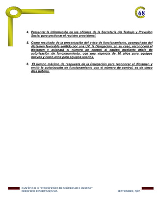 68-
4. Presentar la información en las oficinas de la Secretaria del Trabajo y Previsión
Social para gestionar el registro provisional.
5. Como resultado de la presentación del aviso de funcionamiento, acompañado del
dictamen favorable emitido por una UV, la Delegación, en su caso, reconocerá el
dictamen y asignará el número de control al equipo mediante oficio de
autorización de funcionamiento, con una vigencia de 10 años para equipos
nuevos y cinco años para equipos usados.
6. El tiempo máximo de respuesta de la Delegación para reconocer el dictamen y
emitir la autorización de funcionamiento con el número de control, es de cinco
días hábiles.
FFFAAASSSCCCÍÍÍCCCUUULLLOOO 111000 “““CCCOOONNNDDDIIICCCIIIOOONNNEEESSS DDDEEE SSSEEEGGGUUURRRIIIDDDAAADDD EEE HHHIIIGGGIIIEEENNNEEE”””
DDDEEERRREEECCCHHHOOOSSS RRREEESSSEEERRRVVVAAADDDOOOSSS SSSIIIAAA SSSEEEPPPTTTIIIEEEMMMBBBRRREEE,,, 222000000777
 