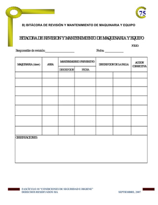 75-
B) BITÁCORA DE REVISIÓN Y MANTENIMIENTO DE MAQUINARIA Y EQUIPO
FOLIO:
Responsablederevisión:________________________ Fecha:_______________
DESCRIPCION FECHA
OBSERVACIONES:
BITACORADEREVISIONYMANTENIMIENTODEMAQUINARIAYEQUIPO
MAQUINARIA(clave) AREA
MANTENIMIENTOPREVENTIVO
DESCRIPCIONDELAFALLA
ACCION
CORRECTIVA
FFFAAASSSCCCÍÍÍCCCUUULLLOOO 111000 “““CCCOOONNNDDDIIICCCIIIOOONNNEEESSS DDDEEE SSSEEEGGGUUURRRIIIDDDAAADDD EEE HHHIIIGGGIIIEEENNNEEE”””
DDDEEERRREEECCCHHHOOOSSS RRREEESSSEEERRRVVVAAADDDOOOSSS SSSIIIAAA SSSEEEPPPTTTIIIEEEMMMBBBRRREEE,,, 222000000777
 