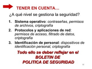 TENER EN CUENTA…
¿A qué nivel se gestiona la seguridad?
1. Sistema operativo: contraseñas, permisos
   de archivos, criptografía
2. Protocolos y aplicaciones de red:
   permisos de acceso, filtrado de datos,
   criptografía
3. Identificación de personal: dispositivos de
   identificación personal, criptografía
     Todo ello se deber reflejar en el
              BOLETIN DE
       POLITICA DE SEGURIDAD                11
 