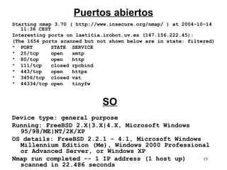 Puertos abiertos
Starting nmap 3.70 ( http://www.insecure.org/nmap/ ) at 2004-10-14
   11:36 CEST
Interesting ports on laetitia.irobot.uv.es (147.156.222.45):
(The 1654 ports scanned but not shown below are in state: filtered)
• PORT        STATE SERVICE
• 25/tcp      open   smtp
• 80/tcp      open   http
• 111/tcp     closed rpcbind
• 443/tcp     open   https
• 3456/tcp closed vat
• 44334/tcp open     tinyfw


                             SO
Device type: general purpose
Running: FreeBSD 2.X|3.X|4.X, Microsoft Windows
  95/98/ME|NT/2K/XP
OS details: FreeBSD 2.2.1 - 4.1, Microsoft Windows
  Millennium Edition (Me), Windows 2000 Professional
  or Advanced Server, or Windows XP
Nmap run completed -- 1 IP address (1 host up)     15
  scanned in 22.486 seconds
 