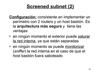 Screened subnet (2)

Configuración: consistente en implementar un
  perímetro con 2 routers y un host bastión. Es
  la arquitectura más segura y tiene las
  ventajas:
• en ningún momento el exterior puede saturar
  la red interna, ya que están separadas
• en ningún momento se puede monitorizar
  (sniffer) la red interna en el caso de que el
  host bastión fuera saboteado


                                              29
 