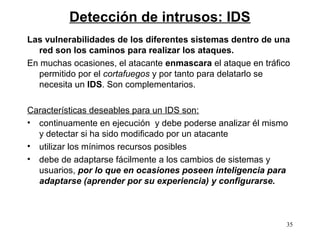 Detección de intrusos: IDS
Las vulnerabilidades de los diferentes sistemas dentro de una
  red son los caminos para realizar los ataques.
En muchas ocasiones, el atacante enmascara el ataque en tráfico
  permitido por el cortafuegos y por tanto para delatarlo se
  necesita un IDS. Son complementarios.

Características deseables para un IDS son:
• continuamente en ejecución y debe poderse analizar él mismo
  y detectar si ha sido modificado por un atacante
• utilizar los mínimos recursos posibles
• debe de adaptarse fácilmente a los cambios de sistemas y
  usuarios, por lo que en ocasiones poseen inteligencia para
  adaptarse (aprender por su experiencia) y configurarse.



                                                              35
 