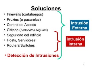 Soluciones
•   Firewalls (cortafuegos)
•   Proxies (o pasarelas)
•   Control de Acceso                Intrusión
•   Cifrado (protocolos seguros)
                                      Externa
•   Seguridad del edificio
•   Hosts, Servidores              Intrusión
•   Routers/Switches                Interna

• Detección de Intrusiones
                                           5
 