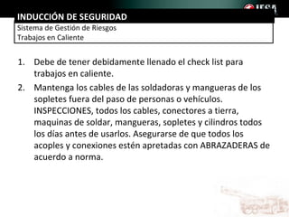 INDUCCIÓN DE SEGURIDAD
Sistema de Gestión de Riesgos
Trabajos en Caliente


1. Debe de tener debidamente llenado el check list para
   trabajos en caliente.
2. Mantenga los cables de las soldadoras y mangueras de los
   sopletes fuera del paso de personas o vehículos.
   INSPECCIONES, todos los cables, conectores a tierra,
   maquinas de soldar, mangueras, sopletes y cilindros todos
   los días antes de usarlos. Asegurarse de que todos los
   acoples y conexiones estén apretadas con ABRAZADERAS de
   acuerdo a norma.
 