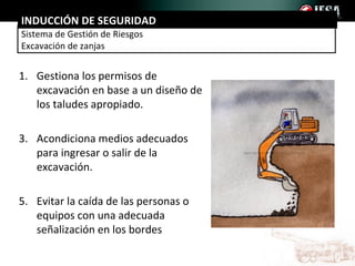 INDUCCIÓN DE SEGURIDAD
Sistema de Gestión de Riesgos
Excavación de zanjas


1. Gestiona los permisos de
   excavación en base a un diseño de
   los taludes apropiado.

3. Acondiciona medios adecuados
   para ingresar o salir de la
   excavación.

5. Evitar la caída de las personas o
   equipos con una adecuada
   señalización en los bordes
 