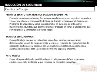 INDUCCIÓN DE SEGURIDAD
Permisos de Trabajo
PERMISOS ESCRITO PARA TRABAJOS DE ALTO RIESGO (PETAR)
• Es un documento autorizado y firmado para cada turno por el ingeniero supervisor
   y superintendente o responsable del área de trabajo y visado por el Gerente del
   Programa de Seguridad y Salud Ocupacional o, en ausencia de este, por el
   Ingeniero de Seguridad, que permite efectuar trabajos en zonas o ubicaciones que
   son peligrosas y consideradas de alto riesgo.

TRABAJOS ESPECIALIZADOS
• Es aquel trabajo que por su naturaleza específica, variables de operación
   determinadas y nivel de riesgo definido y relévate, requiere de reglas/normas de
   operación particulares y personal con un nivel de competencia, capacitación y
   autorización especial para su ejecución en forma segura y eficiente.

ALTO RIESGO:
• Es por alta probabilidad y posibilidad que el peligro cause daño a la persona,
   equipo, material y ambiente y que requiere de controles especificos
 