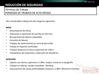 INDUCCIÓN DE SEGURIDAD
Permisos de Trabajo
PERMISOS DE TRABAJO DE ALTO RIESGO

Son considerados trabajos de alto riesgo los siguientes:

MINA
• Descampaneo de tolvas
• Colocación o reparación de parrillas en Ore Pass
• Recuperación de labores colapsadas
• Conexión de labores
• Trabajos de sostenimiento en zona de derrumbe
• Trabajo en espacios confinados
• Trabajos (atípicos) en altura superiores de 1.80 m
• Trabajadores de inspección y reparación de echaderos.

GEOLOGÍA
• Labores con alturas superiores a 1.80m, mapeo, muestreo y topografía.
• Trabajar en laderas, taludes inestables: blending
• Exacavaciones de zanjas profundidades mayores a 1.80m: Mineral en Canchas.
 