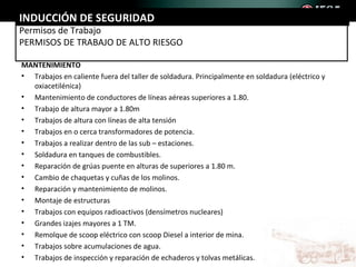 INDUCCIÓN DE SEGURIDAD
Permisos de Trabajo
PERMISOS DE TRABAJO DE ALTO RIESGO

MANTENIMIENTO
• Trabajos en caliente fuera del taller de soldadura. Principalmente en soldadura (eléctrico y
  oxiacetilénica)
• Mantenimiento de conductores de líneas aéreas superiores a 1.80.
• Trabajo de altura mayor a 1.80m
• Trabajos de altura con líneas de alta tensión
• Trabajos en o cerca transformadores de potencia.
• Trabajos a realizar dentro de las sub – estaciones.
• Soldadura en tanques de combustibles.
• Reparación de grúas puente en alturas de superiores a 1.80 m.
• Cambio de chaquetas y cuñas de los molinos.
• Reparación y mantenimiento de molinos.
• Montaje de estructuras
• Trabajos con equipos radioactivos (densímetros nucleares)
• Grandes izajes mayores a 1 TM.
• Remolque de scoop eléctrico con scoop Diesel a interior de mina.
• Trabajos sobre acumulaciones de agua.
• Trabajos de inspección y reparación de echaderos y tolvas metálicas.
 
