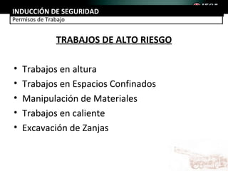 INDUCCIÓN DE SEGURIDAD
Permisos de Trabajo


               TRABAJOS DE ALTO RIESGO

•   Trabajos en altura
•   Trabajos en Espacios Confinados
•   Manipulación de Materiales
•   Trabajos en caliente
•   Excavación de Zanjas
 