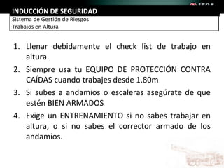 INDUCCIÓN DE SEGURIDAD
Sistema de Gestión de Riesgos
Trabajos en Altura


1. Llenar debidamente el check list de trabajo en
   altura.
2. Siempre usa tu EQUIPO DE PROTECCIÓN CONTRA
   CAÍDAS cuando trabajes desde 1.80m
3. Si subes a andamios o escaleras asegúrate de que
   estén BIEN ARMADOS
4. Exige un ENTRENAMIENTO si no sabes trabajar en
   altura, o si no sabes el corrector armado de los
   andamios.
 