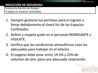 INDUCCIÓN DE SEGURIDAD
Sistema de Gestión de Riesgos
Trabajos en espacios confinados


1. Siempre gestiona los permisos para el ingreso y
   llenar debidamente el check list de los Espacios
   Confinados.
2. Define y respeta quién es el personal INGRESANTE y
   VIGILATE.
3. Verifica que las condiciones atmosféricas sean las
   adecuadas para trabajar en el interior.
4. El oxigeno debe estar entre 19.5% y 22% de
   volumen de aire, para una adecuada respiración.
 