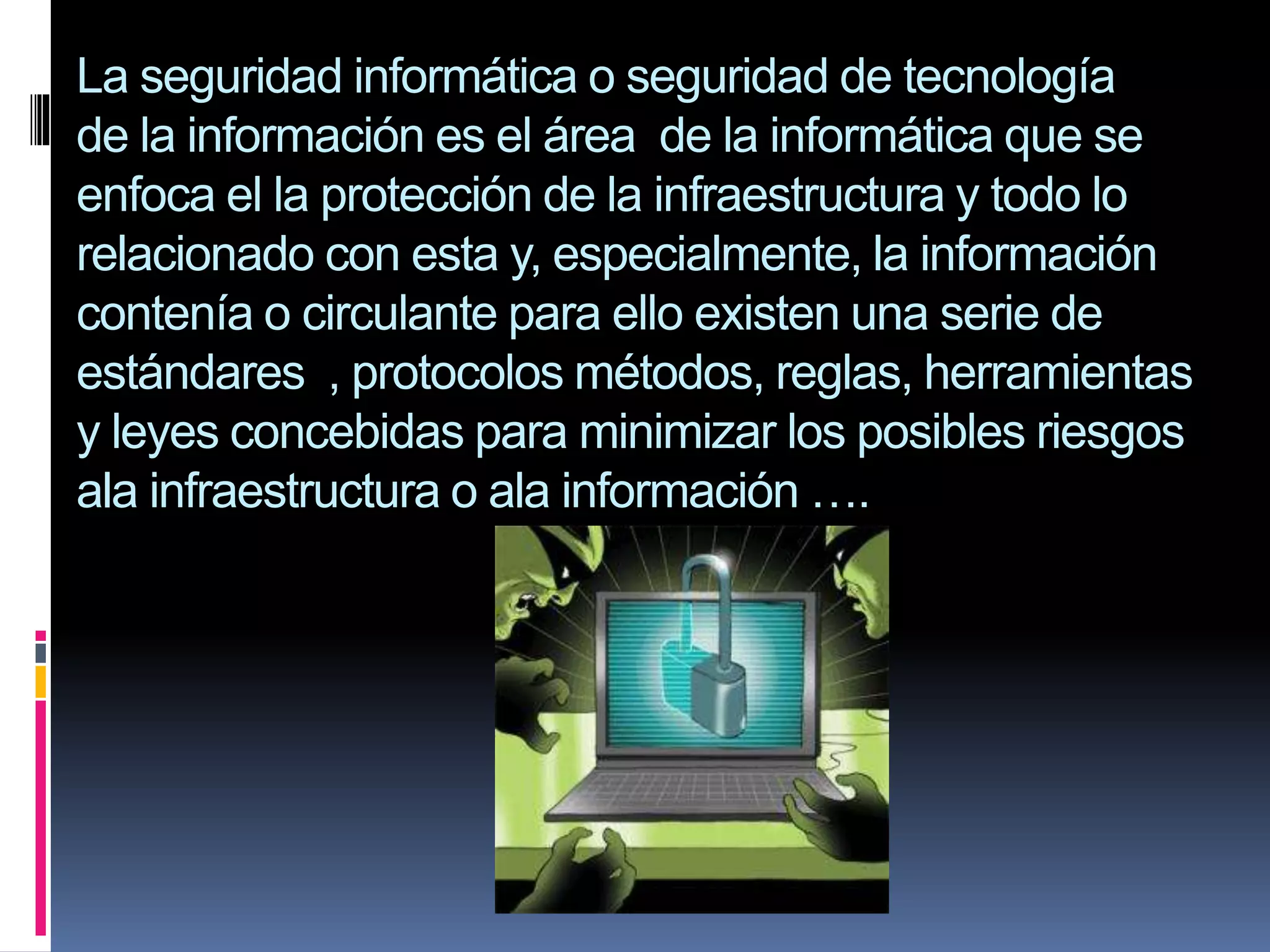La seguridad informática o seguridad de tecnología
de la información es el área de la informática que se
enfoca el la protección de la infraestructura y todo lo
relacionado con esta y, especialmente, la información
contenía o circulante para ello existen una serie de
estándares , protocolos métodos, reglas, herramientas
y leyes concebidas para minimizar los posibles riesgos
ala infraestructura o ala información ….

 
