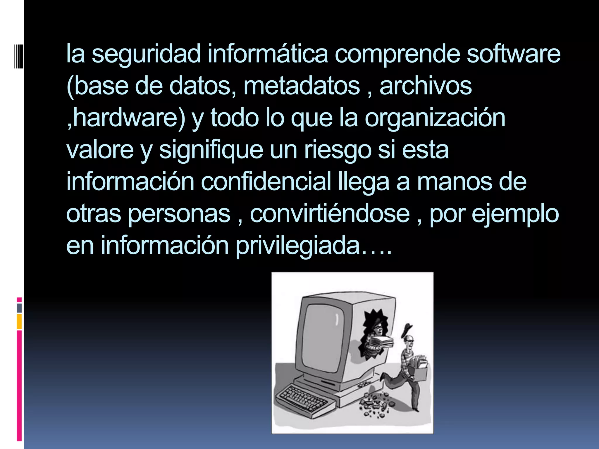 la seguridad informática comprende software
(base de datos, metadatos , archivos
,hardware) y todo lo que la organización
valore y signifique un riesgo si esta
información confidencial llega a manos de
otras personas , convirtiéndose , por ejemplo
en información privilegiada….

 