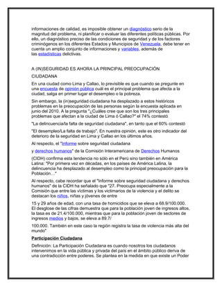 informaciones de calidad, es imposible obtener un diagnóstico serio de la
magnitud del problema, ni planificar o evaluar las diferentes políticas públicas. Por
ello, un diagnóstico preciso de las condiciones de seguridad y de los factores
criminógenos en los diferentes Estados y Municipios de Venezuela, debe tener en
cuenta un amplio conjunto de informaciones y variables, además de
las estadísticas delictivas.


A (IN)SEGURIDAD ES AHORA LA PRINCIPAL PREOCUPACIÓN
CIUDADANA
En una ciudad como Lima y Callao, lo previsible es que cuando se pregunte en
una encuesta de opinión pública cuál es el principal problema que afecta a la
ciudad, salga en primer lugar el desempleo o la pobreza.
Sin embargo, la (in)seguridad ciudadana ha desplazado a estos históricos
problemas en la preocupación de las personas según la encuesta aplicada en
junio del 2010. A la pregunta "¿Cuáles cree que son los tres principales
problemas que afectan a la ciudad de Lima ó Callao?" el 74% contestó
"La delincuencia/la falta de seguridad ciudadana", en tanto que el 60% contestó
"El desempleo/La falta de trabajo". En nuestra opinión, este es otro indicador del
deterioro de la seguridad en Lima y Callao en los últimos años.
Al respecto, el "Informe sobre seguridad ciudadana
y derechos humanos" de la Comisión Interamericana de Derechos Humanos
(CIDH) confirma esta tendencia no sólo en el Perú sino también en América
Latina: "Por primera vez en décadas, en los países de América Latina, la
delincuencia ha desplazado al desempleo como la principal preocupación para la
Población…"
Al respecto, cabe recordar que el "Informe sobre seguridad ciudadana y derechos
humanos" de la CIDH ha señalado que "27. Preocupa especialmente a la
Comisión que entre las víctimas y los victimarios de la violencia y el delito se
destacan los niños, niñas y jóvenes de entre
15 y 29 años de edad, con una tasa de homicidios que se eleva a 68.9/100.000.
El desglose de las cifras demuestra que para la población joven de ingresos altos,
la tasa es de 21.4/100.000, mientras que para la población joven de sectores de
ingresos medios y bajos, se eleva a 89.7/
100.000. También en este caso la región registra la tasa de violencia más alta del
mundo"
Participación Ciudadana
Definición: La Participación Ciudadana es cuando nosotros los ciudadanos
intervenimos en la vida pública y privada del país en el ámbito público deriva de
una contradicción entre poderes. Se plantea en la medida en que existe un Poder
 