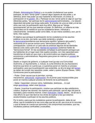 (Estado, Administración Pública) y un no poder (ciudadanos) que quiere
participar, es decir "tomar parte" o ejercer algún aspecto de ese poder y, en
definitiva, tener más poder (ya sea mediante la información, el control, la
participación en la gestión, etc.). Participar es eso: tomar parte en algo en que hay
diferentes partes, "ser partícipe de Si (administración/administrados,...) la relación
dependerá del poder que tenga cada parte. Si el poder de unos es total y el de los
otros casi nulo, la participación será muy difícil. Algo que se "otorga
graciosamente" por los que ostentan el poder. En definitiva, un sistema es más
democrático en la medida en que los ciudadanos tienen, individual y
colectivamente, verdadero poder como tales, no son meros súbditos y son, por lo
tanto, más sujetos.
El objetivo que persigue la participación de los ciudadanos en los asuntos
públicos no es otro, por tanto, que darle contenido y ampliar
la democracia(recordemos que democracia significa "gobierno del pueblo"),
avanzando en lo que se conoce como "democracia participativa". En
contraposición, cuando en un país sólo se practican algunas de las libertades
básicas (voto cada cuatro años, libertad de expresión) podemos hablar de
"democracia formal". En las sociedades complejas la participación persigue que
los habitantes de un lugar sean más sujetos sociales, con más capacidad para
transformar el medio en que viven y de control sobre sus órganos políticos,
económicos y administrativos. Requisitos para poner en marcha un proceso de
participación
Desde un órgano de gobierno, a cualquier nivel (ya sea una Comunidad
Autónoma, un Ayuntamiento, o, incluso, la Junta Directiva de una Asociación)
tenemos que tener en cuenta que, si queremos poner en marcha un proceso
participativo, para que la participación sea sostenible, se dé a lo largo del tiempo,
se deben de cumplir tres requisitos: poder, saber y querer (Equipo Claves, 1994).
Condiciones para la participación:
- Poder. Crear cauces que la permitan, normas,
mecanismos, estructuras, organización. Es el primer paso imprescindible para
poner en marcha cualquier proceso de fomento de la participación.
- Saber. Capacidad, conocer cómo, habilidades, destrezas,... lo cual
exige aprendizaje, saber unas técnicas.
- Querer. Incentivar la participación, mostrar que participar es algo satisfactorio,
creativo. Explicar las razones, los motivos para participar, qué es algo útil para la
sociedad y para nosotros mismos. Crear motivación, interés, deseo... es tal vez lo
más difícil o lo que más fácil se nos olvida de explicar a los que estamos
acostumbrados a participar en los asuntos públicos.
Por lo tanto y para que los ciudadanos quieran la participación, debe de ser
eficaz, que la ciudadanía la vea como algo que les es útil, que sirve en lo concreto
y que se tienen en cuenta sus opiniones y los compromisos acordados, que hay
resultados públicos verificables y evaluables.
 
