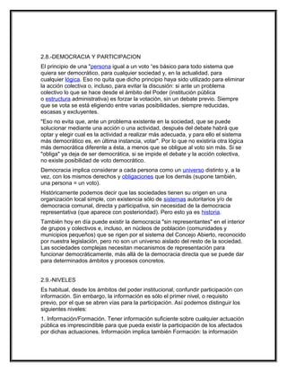 2.8.-DEMOCRACIA Y PARTICIPACION
El principio de una "persona igual a un voto “es básico para todo sistema que
quiera ser democrático, para cualquier sociedad y, en la actualidad, para
cualquier lógica. Eso no quita que dicho principio haya sido utilizado para eliminar
la acción colectiva o, incluso, para evitar la discusión: si ante un problema
colectivo lo que se hace desde el ámbito del Poder (institución pública
o estructura administrativa) es forzar la votación, sin un debate previo. Siempre
que se vota se está eligiendo entre varias posibilidades, siempre reducidas,
escasas y excluyentes.
"Eso no evita que, ante un problema existente en la sociedad, que se puede
solucionar mediante una acción o una actividad, después del debate habrá que
optar y elegir cual es la actividad a realizar más adecuada, y para ello el sistema
más democrático es, en última instancia, votar". Por lo que no existiría otra lógica
más democrática diferente a ésta, a menos que se obligue al voto sin más. Si se
"obliga" ya deja de ser democrática, si se impide el debate y la acción colectiva,
no existe posibilidad de voto democrático.
Democracia implica considerar a cada persona como un universo distinto y, a la
vez, con los mismos derechos y obligaciones que los demás (supone también,
una persona = un voto).
Históricamente podemos decir que las sociedades tienen su origen en una
organización local simple, con existencia sólo de sistemas autoritarios y/o de
democracia comunal, directa y participativa, sin necesidad de la democracia
representativa (que aparece con posterioridad). Pero esto ya es historia.
También hoy en día puede existir la democracia "sin representantes" en el interior
de grupos y colectivos e, incluso, en núcleos de población (comunidades y
municipios pequeños) que se rigen por el sistema del Concejo Abierto, reconocido
por nuestra legislación, pero no son un universo aislado del resto de la sociedad.
Las sociedades complejas necesitan mecanismos de representación para
funcionar democráticamente, más allá de la democracia directa que se puede dar
para determinados ámbitos y procesos concretos.


2.9.-NIVELES
Es habitual, desde los ámbitos del poder institucional, confundir participación con
información. Sin embargo, la información es sólo el primer nivel, o requisito
previo, por el que se abren vías para la participación. Así podemos distinguir los
siguientes niveles:
1. Información/Formación. Tener información suficiente sobre cualquier actuación
pública es imprescindible para que pueda existir la participación de los afectados
por dichas actuaciones. Información implica también Formación: la información
 