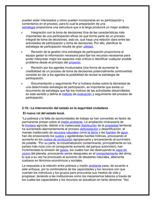 pueden estar interesados y cómo pueden incorporarse en su participación y
comentarios en el proceso, para lo cual la preparación de una
estrategia proporciona una estructura que a la larga producirá un mejor análisis.
•         Integración con la toma de decisiones Una de las características más
      importantes de una participación eficaz es que forme parte de un proceso
      integral de toma de decisiones, esto es, que haya una relación clara entre las
      actividades de participación y toma de decisiones. Por ello, planificar la
      estrategia de participación resulta de gran utilidad.
•         Revisión de la gestión Una estrategia de participación proporciona al
      equipo gestor la información necesaria para fijar los recursos necesarios para
      poder interpretar mejor los aspectos más críticos e identificar cualquier posible
      problema desde el principio del proyecto.
•         Revisión por los agentes involucrados Una forma de aumentar la
      credibilidad de un proceso de toma de decisiones potencialmente controvertido
      consiste en dar a los agentes la posibilidad de revisar la estrategia de
      participación.
•         Documentación y seguimiento Por si hubiera dudas sobre la idoneidad de
      una determinada estrategia de participación, es importante que exista un
      documento de estrategia que fije los motivos de las actividades desarrolladas
      en este sentido y defina el método de evaluación y seguimiento del proceso de
      participación.


2.10.- La intervención del estado en la seguridad ciudadana
    El nuevo rol del estado local.
"La pobreza y la falta de oportunidades de trabajo se han convertido en factor de
permanente presan sobre el medio ambiente. La ampliación innecesaria de
la frontera agrícola, debido a la inadecuada distribución de la propiedad territorial,
ha aumentado alarmantemente el proceso deforestación y desertificación; el
manejo inadecuado de recursos naturales como la tierra y las fuentes de agua,
han ido erosionando los suelos y agotándolas fuentes hídricas, provocando el
aumento en los costos de producción agropecuaria y encareciendo el suministro
de potable. “Por su parte, la industrialización contaminante, principalmente en los
países más ricos (con el consiguiente aumento del parque automotor), han
incrementado la emisión de gases, los cuales han ido destruyendo la capa de
ozono del planeta, provocando serios desajustes en el comportamiento del clima,
lo que a su vez ha provocado el aumento de desastres naturales, altamente
costosos en términos económicos y sociales.
La respuesta a la relación entre pobreza y medio ambiente pasa, de acuerdo a
este enfoque, por la combinatoria de las capacidades y los recursos con que
cuentan los individuos y los grupos para procurarse sus medios de vida y
progresar, teniendo a las instituciones como los mecanismos básicos a través de
los cuales las capacidades y los recursos se actualizan en tanto derechos: "Así,
 
