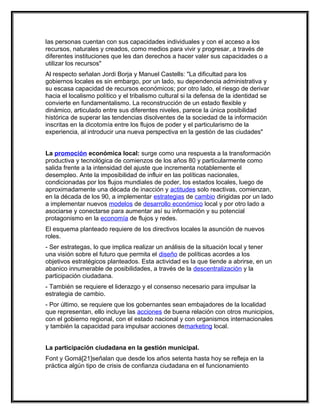 las personas cuentan con sus capacidades individuales y con el acceso a los
recursos, naturales y creados, como medios para vivir y progresar, a través de
diferentes instituciones que les dan derechos a hacer valer sus capacidades o a
utilizar los recursos"
Al respecto señalan Jordi Borja y Manuel Castells: "La dificultad para los
gobiernos locales es sin embargo, por un lado, su dependencia administrativa y
su escasa capacidad de recursos económicos; por otro lado, el riesgo de derivar
hacia el localismo político y el tribalismo cultural si la defensa de la identidad se
convierte en fundamentalismo. La reconstrucción de un estado flexible y
dinámico, articulado entre sus diferentes niveles, parece la única posibilidad
histórica de superar las tendencias disolventes de la sociedad de la información
inscritas en la dicotomía entre los flujos de poder y el particularismo de la
experiencia, al introducir una nueva perspectiva en la gestión de las ciudades"


La promoción económica local: surge como una respuesta a la transformación
productiva y tecnológica de comienzos de los años 80 y particularmente como
salida frente a la intensidad del ajuste que incrementa notablemente el
desempleo. Ante la imposibilidad de influir en las políticas nacionales,
condicionadas por los flujos mundiales de poder, los estados locales, luego de
aproximadamente una década de inacción y actitudes solo reactivas, comienzan,
en la década de los 90, a implementar estrategias de cambio dirigidas por un lado
a implementar nuevos modelos de desarrollo económico local y por otro lado a
asociarse y conectarse para aumentar así su información y su potencial
protagonismo en la economía de flujos y redes.
El esquema planteado requiere de los directivos locales la asunción de nuevos
roles.
- Ser estrategas, lo que implica realizar un análisis de la situación local y tener
una visión sobre el futuro que permita el diseño de políticas acordes a los
objetivos estratégicos planteados. Esta actividad es la que tiende a abrirse, en un
abanico innumerable de posibilidades, a través de la descentralización y la
participación ciudadana.
- También se requiere el liderazgo y el consenso necesario para impulsar la
estrategia de cambio.
- Por último, se requiere que los gobernantes sean embajadores de la localidad
que representan, ello incluye las acciones de buena relación con otros municipios,
con el gobierno regional, con el estado nacional y con organismos internacionales
y también la capacidad para impulsar acciones demarketing local.


La participación ciudadana en la gestión municipal.
Font y Gomá[21]señalan que desde los años setenta hasta hoy se refleja en la
práctica algún tipo de crisis de confianza ciudadana en el funcionamiento
 