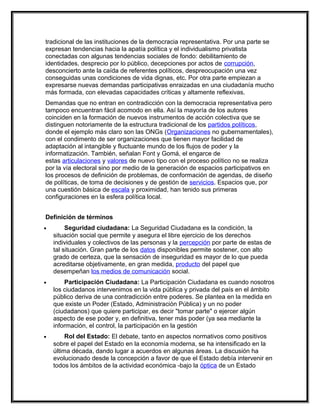 tradicional de las instituciones de la democracia representativa. Por una parte se
expresan tendencias hacia la apatía política y el individualismo privatista
conectadas con algunas tendencias sociales de fondo: debilitamiento de
identidades, desprecio por lo público, decepciones por actos de corrupción,
desconcierto ante la caída de referentes políticos, despreocupación una vez
conseguidas unas condiciones de vida dignas, etc. Por otra parte empiezan a
expresarse nuevas demandas participativas enraizadas en una ciudadanía mucho
más formada, con elevadas capacidades críticas y altamente reflexivas.
Demandas que no entran en contradicción con la democracia representativa pero
tampoco encuentran fácil acomodo en ella. Así la mayoría de los autores
coinciden en la formación de nuevos instrumentos de acción colectiva que se
distinguen notoriamente de la estructura tradicional de los partidos políticos,
donde el ejemplo más claro son las ONGs (Organizaciones no gubernamentales),
con el condimento de ser organizaciones que tienen mayor facilidad de
adaptación al intangible y fluctuante mundo de los flujos de poder y la
informatización. También, señalan Font y Gomá, el engarce de
estas articulaciones y valores de nuevo tipo con el proceso político no se realiza
por la vía electoral sino por medio de la generación de espacios participativos en
los procesos de definición de problemas, de conformación de agendas, de diseño
de políticas, de toma de decisiones y de gestión de servicios. Espacios que, por
una cuestión básica de escala y proximidad, han tenido sus primeras
configuraciones en la esfera política local.


Definición de términos
•        Seguridad ciudadana: La Seguridad Ciudadana es la condición, la
    situación social que permite y asegura el libre ejercicio de los derechos
    individuales y colectivos de las personas y la percepción por parte de estas de
    tal situación. Gran parte de los datos disponibles permite sostener, con alto
    grado de certeza, que la sensación de inseguridad es mayor de lo que pueda
    acreditarse objetivamente, en gran medida, producto del papel que
    desempeñan los medios de comunicación social.
•       Participación Ciudadana: La Participación Ciudadana es cuando nosotros
    los ciudadanos intervenimos en la vida pública y privada del país en el ámbito
    público deriva de una contradicción entre poderes. Se plantea en la medida en
    que existe un Poder (Estado, Administración Pública) y un no poder
    (ciudadanos) que quiere participar, es decir "tomar parte" o ejercer algún
    aspecto de ese poder y, en definitiva, tener más poder (ya sea mediante la
    información, el control, la participación en la gestión
•        Rol del Estado: El debate, tanto en aspectos normativos como positivos
    sobre el papel del Estado en la economía moderna, se ha intensificado en la
    última década, dando lugar a acuerdos en algunas áreas. La discusión ha
    evolucionado desde la concepción a favor de que el Estado debía intervenir en
    todos los ámbitos de la actividad económica -bajo la óptica de un Estado
 