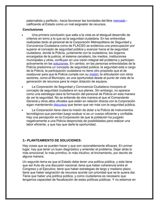 paternalista y perfecto-, hacia favorecer las bondades del libre mercado -
    calificando al Estado como un mal asignador de recursos.
Conclusiones
•        Una primera conclusión que salta a la vista es el desigual desarrollo de
    criterios en torno a lo que es la seguridad ciudadana. En las entrevistas
    realizadas tanto al personal de la Corporación Metropolitana de Seguridad y
    Convivencia Ciudadana como de FLACSO se evidencia una preocupación por
    superar el concepto de seguridad pública y avanzar hacia el de seguridad
    ciudadana, donde la Policía, juntamente con la ciudadanía, los órganos
    encargados de la justicia, el sistema carcelario, los medios, instituciones
    municipales y otras, confluyan en una visión integral del problema y participen
    activamente en las soluciones. En cambio, en las personas entrevistadas de la
    Policía predomina un concepto de seguridad pública: la seguridad está a cargo
    de la Policía; la participación ciudadana no tiene otro propósito que el de
    coadyuvar para que la Policía cumpla con su misión; la articulación con otros
    sectores, como el Municipio, es una oportunidad desde el punto de vista de la
    generación de recursos para la mejor dotación de equipos.
•       La Corporación de Seguridad y Convivencia Ciudadana incorpora el
    concepto de seguridad ciudadana en sus planes. Sin embargo, no aparece
    como una estrategia clara la formación del personal de Policía en esta manera
    de ver la seguridad. No se entiende de otra manera el que el Comandante
    General y otros altos oficiales que están en relación directa con la Corporación
    sigan manteniendo discursos que tienen que ver más con la seguridad pública.
•       La Corporación tiene clara la misión de dotar a la Policía de instrumentos
    tecnológicos que permitan luego evaluar si es un cuerpo eficiente y confiable.
    Hay una percepción en la Corporación de que la población ha juzgado
    negativamente a una Policía desprovista de posibilidades para realizar una
    labor eficiente, y que hay que darle la oportunidad.




3.- PLANTEAMIENTO DE SOLUCIONES:
Hay cosas que se pueden hacer y que son razonablemente eficaces. En primer
lugar, hay que tener un buen diagnóstico y entender el problema. Dejar atrás lo
más emocional, lo más primitivo, lo más intuitivo; el linchamiento, por decirlo de
alguna manera.
Un segundo tema es que el Estado debe tener una política pública, y este tiene
que ser fruto de una discusión nacional; tiene que haber coherencia entre el
Congreso y el Ejecutivo; tiene que haber estrategias de largo y mediano plazo;
tiene que haber asignación de recursos acorde con prioridad que se le quiera dar.
Tiene que haber una política pública, y como ciudadanos es necesario que
tengamos capacidad de fiscalización de estas políticas públicas. Y no estamos en
 