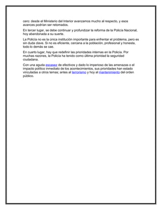cero: desde el Ministerio del Interior avanzamos mucho al respecto, y esos
avances podrían ser retomados.
En tercer lugar, se debe continuar y profundizar la reforma de la Policía Nacional,
hoy abandonada a su suerte.
La Policía no es la única institución importante para enfrentar el problema, pero es
sin duda clave. Si no es eficiente, cercana a la población, profesional y honesta,
todo lo demás se cae.
En cuarto lugar, hay que redefinir las prioridades internas en la Policía. Por
muchas razones, la Policía ha tenido como última prioridad la seguridad
ciudadana.
Con una aguda escasez de efectivos y dado lo imperioso de las amenazas o el
impacto político inmediato de los acontecimientos, sus prioridades han estado
vinculadas a otros temas; antes al terrorismo y hoy al mantenimiento del orden
público.
 