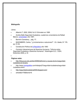 Bibliografía


Libros:
•         Alberich,T. 2002, 2004) Ya S. R.Arnstein en 1969
•       Andrés Bello Seguridad Ciudadana, cuadernos universitarios de Rafael
    Blanco, universidad, año 1997.
•         Barrerio Cavestany, , pág. 17.
•       BASOMBRÍO, Carlos. "¿Linchamientos o soluciones?" . En: Ideele, N° 176.
    pp. 51-54.
•         Constitución Política de la República año 1993
•       Comisión Interamericana de Derechos Humanos. "Informe sobre
    Seguridad Ciudadana y Derechos Humanos". Washington D.C.: CIDH,
    Diciembre 2009, p. IX.
•         .
Páginas webs:
•       http://blog.pucp.edu.pe/item/6096/definicion-y-causas-de-la-inseguridad-
    ciudadana-en-el-peru
•       http://www.monografias.com/trabajos27/seguridad-ciudadana/seguridad-
    ciudadana.shtml
•         http://seguridadciudadana2009.blogspot.com/
•         article&id=76&Itemid=6
 