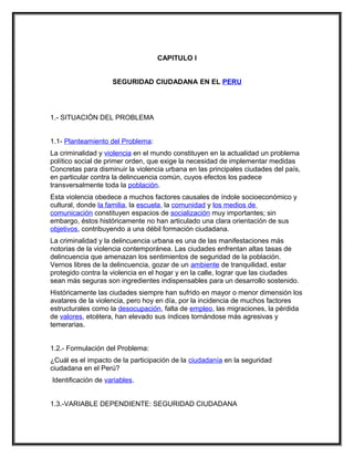 CAPITULO I


                    SEGURIDAD CIUDADANA EN EL PERU




1.- SITUACIÓN DEL PROBLEMA


1.1- Planteamiento del Problema:
La criminalidad y violencia en el mundo constituyen en la actualidad un problema
político social de primer orden, que exige la necesidad de implementar medidas
Concretas para disminuir la violencia urbana en las principales ciudades del país,
en particular contra la delincuencia común, cuyos efectos los padece
transversalmente toda la población.
Esta violencia obedece a muchos factores causales de índole socioeconómico y
cultural, donde la familia, la escuela, la comunidad y los medios de
comunicación constituyen espacios de socialización muy importantes; sin
embargo, éstos históricamente no han articulado una clara orientación de sus
objetivos, contribuyendo a una débil formación ciudadana.
La criminalidad y la delincuencia urbana es una de las manifestaciones más
notorias de la violencia contemporánea. Las ciudades enfrentan altas tasas de
delincuencia que amenazan los sentimientos de seguridad de la población.
Vernos libres de la delincuencia, gozar de un ambiente de tranquilidad, estar
protegido contra la violencia en el hogar y en la calle, lograr que las ciudades
sean más seguras son ingredientes indispensables para un desarrollo sostenido.
Históricamente las ciudades siempre han sufrido en mayor o menor dimensión los
avatares de la violencia, pero hoy en día, por la incidencia de muchos factores
estructurales como la desocupación, falta de empleo, las migraciones, la pérdida
de valores, etcétera, han elevado sus índices tornándose más agresivas y
temerarias.


1.2.- Formulación del Problema:
¿Cuál es el impacto de la participación de la ciudadanía en la seguridad
ciudadana en el Perú?
Identificación de variables.


1.3.-VARIABLE DEPENDIENTE: SEGURIDAD CIUDADANA
 