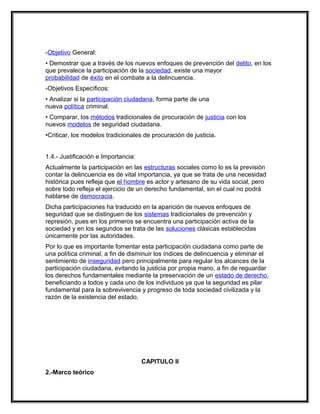 -Objetivo General:
• Demostrar que a través de los nuevos enfoques de prevención del delito, en los
que prevalece la participación de la sociedad, existe una mayor
probabilidad de éxito en el combate a la delincuencia.
-Objetivos Específicos:
• Analizar si la participación ciudadana, forma parte de una
nueva política criminal.
• Comparar, los métodos tradicionales de procuración de justicia con los
nuevos modelos de seguridad ciudadana.
•Criticar, los modelos tradicionales de procuración de justicia.


1.4.- Justificación e Importancia:
Actualmente la participación en las estructuras sociales como lo es la previsión
contar la delincuencia es de vital importancia, ya que se trata de una necesidad
histórica pues refleja que el hombre es actor y artesano de su vida social, pero
sobre todo refleja el ejercicio de un derecho fundamental, sin el cual no podrá
hablarse de democracia.
Dicha participaciones ha traducido en la aparición de nuevos enfoques de
seguridad que se distinguen de los sistemas tradicionales de prevención y
represión, pues en los primeros se encuentra una participación activa de la
sociedad y en los segundos se trata de las soluciones clásicas establecidas
únicamente por las autoridades.
Por lo que es importante fomentar esta participación ciudadana como parte de
una política criminal, a fin de disminuir los índices de delincuencia y eliminar el
sentimiento de inseguridad pero principalmente para regular los alcances de la
participación ciudadana, evitando la justicia por propia mano, a fin de reguardar
los derechos fundamentales mediante la preservación de un estado de derecho,
beneficiando a todos y cada uno de los individuos ya que la seguridad es pilar
fundamental para la sobrevivencia y progreso de toda sociedad civilizada y la
razón de la existencia del estado.




                                     CAPITULO II
2.-Marco teórico
 