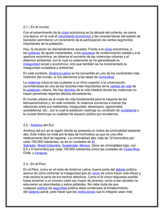 2.1.- En el mundo:
Con el advenimiento de la crisis económica en la década del ochenta, se cierra
una época, en la cual el crecimiento económico y las características del estado de
bienestar permitieron un incremento de la participación de ciertos segmentos
importantes de la población.
Hoy, la situación es diametralmente opuesta. Frente a la crisis económica, a
las políticas de ajuste implantadas, a los procesos de modernización estatal y a la
apertura económica, se observa el aumento de las violencias urbanas y el
deterioro ambiental, con lo cual no solamente se ha generalizado la
inseguridad social y económica, sino que también se ha incrementado la
inseguridad ciudadana y ambiental.
En este contexto, América Latina se ha convertido en uno de los continentes más
violentos del mundo, si nos atenemos a las tasas de homicidios.
La violencia crece en las ciudades a un ritmo superior a la urbanización,
convirtiéndose en uno de los factores más importantes de la calidad de vida de
la población urbana. No hay dominio de la vida citadina donde las violencias no
hayan penetrado dejando efectos devastadores.
El mundo urbano es el modo de vida fundamental para la mayoría de los
latinoamericanos y, en este contexto, la violencia comienza a marcar las
relaciones entre sus habitantes: inseguridad, desamparo, agresividad,
autodefensa, etc., con lo cual la población restringe su condición de ciudadanía y
la ciudad disminuye su cualidad de espacio público por excelencia.


2.2.- América del Sur:
América del sur es la región donde se presenta un índice de criminalidad bastante
alto. Este índice se mide por la tasa de homicidios ya que es una cifra
relativamente fácil de registrar. La criminalidad alta, más de 10 homicidios por
cada 100.000 habitantes, se da en ciudades de El
Salvador, Brasil,Colombia, Guatemala, México. Otros de criminalidad baja, con
0.5 y 5 homicidios por cada 100.000 habitantes como las ciudades de Costa Rica,
Chile, y Uruguay.


2.3.- En el Perú:
En el Perú, como en el resto de América Latina, buena parte del debate público
acerca de cómo enfrentar la inseguridad gira en torno de cómo hacer más eficaz y
más severa la pena de los hechos delictivos. Como si la única respuesta posible
fuese encerrar a un número cada vez mayor de jóvenes; como si las cárceles no
estuvieran ya abarrotadas y sobre pobladas. No cabe duda de que
cualquier política de seguridad pública debe contemplar el fortalecimiento
del sistema penal, para hacer que las instituciones que lo integran sean más
 