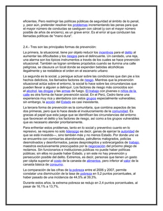 eficientes. Pero restringir las políticas públicas de seguridad al ámbito de lo penal,
y, peor aún, pretender resolver los problemas incrementando las penas para que
el mayor número de conductas se castiguen con cárcel (y con el mayor número
posible de años de encierro), es un grave error. Es el error al que conducen las
llamadas políticas de "mano dura".


2.4.- Tres son las principales formas de prevención:
La primera, la situacional, tiene por objeto reducir los incentivos para el delito al
aumentar las dificultades y los riesgos para el delincuente. Un candado, una reja,
una alarma son los típicos instrumentos a través de los cuales se hace prevención
situacional. También se logran similares propósitos cuando se ilumina una calle
peligrosa, se clausura un local donde se expenden bebidas alcohólicas
ilegalmente y se restablece el orden en el escenario urbano
La segunda es la social, y persigue actuar sobre las condiciones que dan pie a los
hechos delictivos, los llamados factores de riesgo. Mientras que la prevención
situacional actúa sobre el entorno, la social lo hace sobre las circunstancias que
pueden llevar a alguien a delinquir. Los factores de riesgo más conocidos son
el alcohol, las drogas y las armas de fuego. El trabajo con jóvenes o niños de la
calle es otra forma de hacer prevención social. En el Perú, Cedro tiene una
experiencia muy rica y alentadora con estos grupos especialmente vulnerables;
sin embargo, la acción del Estado es casi inexistente.
La tercera forma de prevención es la comunitaria, que combina aspectos de las
dos primeras, pero que lo hace desde el involucramiento de la comunidad. Es
gracias al papel que esta juega que se identifican las circunstancias del entorno
que favorecen el delito y los factores de riesgo, así como a los grupos vulnerables
que es necesario atender prioritariamente.
Para enfrentar estos problemas, tanto en lo social y preventivo cuanto en lo
represivo, se requiere no solo liderazgo es decir, ganas de ejercer la autoridad de
que se está investido—, sino también más y no menos Estado. Por donde uno va
se encuentra con comisarías abandonadas, patrulleros malogrados, policías
desmotivados y desinformados, jueces desprotegidos y sobrecargados de trabajo,
maestros exclusivamente preocupados por la negociación del próximo pliego de
reclamos. Sin funcionarios e instituciones públicas no puede haber políticas
públicas; sin ellos no puede haber Estado, y sin este no hay prevención y
persecución posible del delito. Extremos, es decir, personas que tienen un gasto
per cápita superior al costo de la canasta de alimentos, pero inferior al valor de la
canasta básica de consumo.
La comparación de las cifras de la pobreza entre el 2006 y 2007, permite
constatar una disminución de la tasa de pobreza en 5,2 puntos porcentuales, al
haber pasado de una incidencia de 44,5% al 39,3%.
Durante estos años, la extrema pobreza se redujo en 2,4 puntos porcentuales, al
pasar de 16,1% a 13,7%.
 