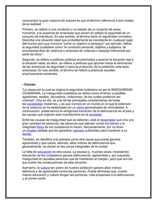 concuerdan la gran mayoría de autores es que el término referencia a dos niveles
de la realidad:
Primero, se refiere a una condición o un estado de un conjunto de seres
humanos: a la ausencia de amenazas que ponen en peligro la seguridad de un
conjunto de individuos. En ese sentido, el término tiene un significado normativo.
Describe una situación ideal que probablemente es inexistente en cualquier lugar
del mundo pero que funciona "como un objetivo a perseguir" por ejemplo, define
la seguridad ciudadana como "la condición personal, objetiva y subjetiva, de
encontrarse libre de violencia o amenaza de violencia o despojo intencional por
parte de otros."
Segundo, se refiere a políticas públicas encaminadas a acercar la situación real a
la situación ideal, es decir, se refiere a políticas que apuntan hacia la eliminación
de las amenazas de seguridad o hacia la protección de la población ante esas
amenazas. En ese sentido, el término se refiere a prácticas sociales
empíricamente existentes.


- Causas:
"La causa por la cual se origina la seguridad ciudadana es por la INSEGURIDAD
CIUDADANA, La inseguridad ciudadana se define como el temor a posibles
agresiones, asaltos, secuestros, violaciones, de los cuales podemos ser
víctimas". Hoy en día, es una de las principales características de todas
las sociedades modernas, y es que vivimos en un mundo en el que la extensión
de la violencia se ha desbordado en un clima generalizado de criminalidad. A
continuación, presentamos la vertiginosa transición de la delincuencia en el país y
las causas que originan esta incertidumbre en la sociedad.
Entre las causas de inseguridad que se detectan, está el desempleo que vive una
gran cantidad de personas; las personas que atentan contra los bienes y la
integridad física de los ciudadanos lo hacen, frecuentemente, por no tener
un empleo estable que les garantice ingresos suficientes para mantener a su
familia.
También, se identificó a la pobreza como otra causa que puede generar
agresividad y que causa, además, altos índices de delincuencia que,
generalmente, se ubican en las zonas marginales de la ciudad.
La falta de educación es otra causa. La escasa (y, muchas veces, inexistente)
educación de los ciudadanos genera delincuencia, agresividad y, por supuesto,
inseguridad en aquellas personas que se mantienen al margen, pero que son los
que sufren las consecuencias de esta situación.
Asimismo, la cultura tan pobre de nuestra población genera altos índices
delictivos y de agresividad contra las personas. Puede afirmarse que, cuanta
menos educación y cultura tengan las personas, más propensas a la delincuencia
y al crimen serán.
 
