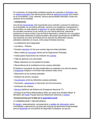 En conclusión, la inseguridad ciudadana puede ser superada si el Estado crea
un sistema educativo que disminuya las cifras de deserción escolar que inciden
en la criminalidad, y que, además, ofrezca oportunidades laborales a todos los
sectores de la sociedad.
- Limitaciones:
Una de las herramientas más importantes para controlar y prevenir la violencia y
la criminalidad, es una policía eficiente, cercana a la ciudadanía, transparente y
democrática, en este aspecto el gobierno ha venido trabajando; sin embargo, en
los actuales momentos no se cuenta con una Policía Nacional, solamente
poseemos el marco jurídico (Ley de Policía Nacional) y contamos con una policía
desarticulada distribuida en policía Estatal y Municipal coordinada por el MPPRIJ,
que presenta una serie de limitaciones en articular los diferentes cuerpos
policiales existentes en el país, entre estas limitantes tenemos:
• La politización de la Seguridad.
• Los Narco – Policías.
• Escasos recursos con los que cuentan algunos entes policiales.
• Altos niveles de corrupción dentro de los Organismos Policiales.
• Inadecuados mecanismos de rendición de cuentas.
• Falta de apertura a la comunidad.
• Malas relaciones con los gobiernos locales.
• Desconfianza de la ciudadanía en los cuerpos policiales.
El Gobierno consciente de esta problemática ha realizado una serie de planes
y programas dirigidos a minimizar esta situación tales como:
• Depuración de los cuerpos policiales.
• Dotación de armas y equipos.
• Coordinación entre los diferentes cuerpos policiales.
• Formación, capacitación e instrucción de los funcionarios.
• Unificación de criterios.
• Servicio telefónico del Sistema de Emergencia Nacional 171.
• Entrega de la Policía Metropolitana (PM), por parte de la Alcaldía Mayor al
Ministerio del Poder Popular para las Relaciones Interiores y Justicia.
-Consecuencias por la falta de la seguridad social:
2.7-CRIMINALIDAD Y DELINCUENCIA.
El registro, sistematización, procesamiento y análisis de información sobre
criminalidad y delincuencia, es parte del conjunto de elementos fundamentales
para el desarrollo de una política de Seguridad Ciudadana, ya que sin
 