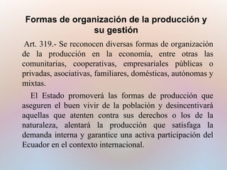 Formas de organización de la producción y
su gestión
Art. 319.- Se reconocen diversas formas de organización
de la producción en la economía, entre otras las
comunitarias, cooperativas, empresariales públicas o
privadas, asociativas, familiares, domésticas, autónomas y
mixtas.
El Estado promoverá las formas de producción que
aseguren el buen vivir de la población y desincentivará
aquellas que atenten contra sus derechos o los de la
naturaleza, alentará la producción que satisfaga la
demanda interna y garantice una activa participación del
Ecuador en el contexto internacional.

 