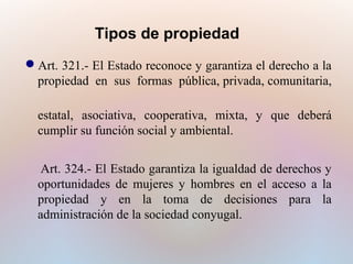Tipos de propiedad
Art. 321.- El Estado reconoce y garantiza el derecho a la
propiedad en sus formas pública, privada, comunitaria,
estatal, asociativa, cooperativa, mixta, y que deberá
cumplir su función social y ambiental.
Art. 324.- El Estado garantiza la igualdad de derechos y
oportunidades de mujeres y hombres en el acceso a la
propiedad y en la toma de decisiones para la
administración de la sociedad conyugal.

 