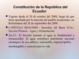 Constitución de la República del
Ecuador
Vigente desde el 20 de octubre del 2008, luego de que
fuera aprobada por la mayoría del pueblo ecuatoriano, en
Referéndum del 28 de septiembre del 2008
CAPÍTULO SEGUNDO.- Derechos del Buen Vivir.Sección Primera.- Agua y Alimentación:
Art.12.- El derecho humano al agua es fundamental e
irrenunciable. El agua constituye patrimonio nacional
estratégico de uso público, inalienable, imprescriptible,
inembargable y esencial para la vida.

 