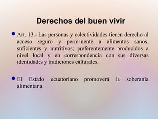 Derechos del buen vivir
Art. 13.- Las personas y colectividades tienen derecho al
acceso seguro y permanente a alimentos sanos,
suficientes y nutritivos; preferentemente producidos a
nivel local y en correspondencia con sus diversas
identidades y tradiciones culturales.
El Estado
alimentaria.

ecuatoriano

promoverá

la

soberanía

 