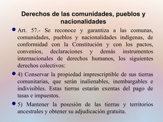 Derechos de las comunidades, pueblos y
nacionalidades
Art. 57.- Se reconoce y garantiza a las comunas,
comunidades, pueblos y nacionalidades indígenas, de
conformidad con la Constitución y con los pactos,
convenios, declaraciones y demás instrumentos
internacionales de derechos humanos, los siguientes
derechos colectivos:
4) Conservar la propiedad imprescriptible de sus tierras
comunitarias, que serán inalienables, inembargables e
indivisibles. Estas tierras estarán exentas del pago de
tasas e impuestos.
5) Mantener la posesión de las tierras y territorios
ancestrales y obtener su adjudicación gratuita.

 
