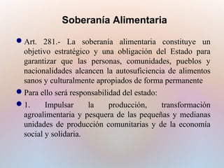 Soberanía Alimentaria
Art. 281.- La soberanía alimentaria constituye un
objetivo estratégico y una obligación del Estado para
garantizar que las personas, comunidades, pueblos y
nacionalidades alcancen la autosuficiencia de alimentos
sanos y culturalmente apropiados de forma permanente
Para ello será responsabilidad del estado:
1.
Impulsar
la
producción,
transformación
agroalimentaria y pesquera de las pequeñas y medianas
unidades de producción comunitarias y de la economía
social y solidaria.

 