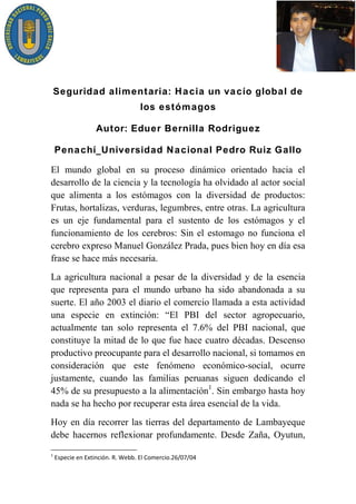 Seguridad alimentaria: Hacia un vacío global de
                       los estómagos

            Autor: Eduer Bernilla Rodriguez

Penachí_Universidad Nacional Pedro Ruiz Gallo

El mundo global en su proceso dinámico orientado hacia el
desarrollo de la ciencia y la tecnología ha olvidado al actor social
que alimenta a los estómagos con la diversidad de productos:
Frutas, hortalizas, verduras, legumbres, entre otras. La agricultura
es un eje fundamental para el sustento de los estómagos y el
funcionamiento de los cerebros: Sin el estomago no funciona el
cerebro expreso Manuel González Prada, pues bien hoy en día esa
frase se hace más necesaria.
La agricultura nacional a pesar de la diversidad y de la esencia
que representa para el mundo urbano ha sido abandonada a su
suerte. El año 2003 el diario el comercio llamada a esta actividad
una especie en extinción: “El PBI del sector agropecuario,
actualmente tan solo representa el 7.6% del PBI nacional, que
constituye la mitad de lo que fue hace cuatro décadas. Descenso
productivo preocupante para el desarrollo nacional, si tomamos en
consideración que este fenómeno económico-social, ocurre
justamente, cuando las familias peruanas siguen dedicando el
45% de su presupuesto a la alimentación1. Sin embargo hasta hoy
nada se ha hecho por recuperar esta área esencial de la vida.
Hoy en día recorrer las tierras del departamento de Lambayeque
debe hacernos reflexionar profundamente. Desde Zaña, Oyutun,
 