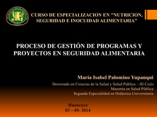 CURSO DE ESPECIALIZACION EN "NUTRICION,
SEGURIDAD E INOCUIDAD ALIMENTARIA"
PROCESO DE GESTIÓN DE PROGRAMAS Y
PROYECTOS EN SEGURIDAD ALIMENTARIA
María Isabel Palomino Yupanqui
Doctorado en Ciencias de la Salud y Salud Pública – III Ciclo
Maestría en Salud Pública
Segunda Especialidad en Didáctica Universitaria
Huancayo
03 – 05- 2014
 