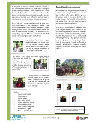 El proyecto ha llegado a darles confianza, unidad y
ser creativas en su comunidad, parte de la labor que
realiza La Pastoral Social Caritas de Honduras y con
fondos de Caritas Francia impulsar Iniciativa desde
zonas lejanas para otorgarles oportunidades de ser
agentes de cambio y un referente de liderazgo y
motivación a otras mujeres de otras comunidades.
Es por ello que compartimos la historia de estas mu-
jeres emprendedoras que han sabido valorar esta
oportunidad ya sea como mujeres, madres y a veces
como jefas de familia con las dificultades diarias de
vivir en comunidades pobres y con escolaridad in-
completa y algunas iletradas, pero con la voluntad
de ser lideresas en proyectos productivos.
“La señora Juana Luisa Lopez
agradecida por esa ayuda que
nos ha venido, porque ahora
salgo, hago mi turno en la tien-
da, voy a traer la mercadería y
contribuyo a mi familia”
“ La señora Fausta Lopez; me siento alegre, porque
a mi edad me toman en
cuenta , ya que yo no co-
nocía nada de esto, somos
unidad todas y así quiere
el señor que estemos en la
comunidad”
“Yo me siento este día alegre
porque como grupo organi-
zado, sabemos que la ayuda
que nos ha venido nos ha
ayudado a salir poco a poco
de la pobreza”
Socias:
 Juana Luisa Lopez
 Fausta Lopez
 Isabel Lopez
 Petronila Espinal
 María Martolina Gómez
 Eunice Pérez Lopez
 Irma Yolanda Izaguirre
 Doris Ofiilia Lopez
 María Alejandra Pérez
www.caritashonduras.org
Su contribución a la comunidad
Al comienzo del proyecto la comunidad no
contaba con energía eléctrica, es por ello
que vendían solo granos básicos y otros
productos para el consumo diario en las
casas; pero en el año 2016 se instaló la luz
eléctrica y ahora han diversificado su venta
en carnes, embutidos y lácteos .
Este grupo de mujeres es referente para
otras organizaciones que comienzan sus
iniciativas de proyectos; impulsan enseñan-
zas informal para la organización y plantea-
miento de problemas en su comunidad,
integran jóvenes y a sus parejas (esposos)
en el trabajo de mayor fuerza como el aca-
rreo de mercadería y maderas, limpia de
solares, y actualmente instalaran en su lo-
cal ahora propio el almacenaje de granos
básicos.
Las mujeres deben intentar hacer las cosas al igual que los hombres
lo intentan. Cuando fallan, su fracaso no debe ser otra cosa que un
reto para todas las demás. Amelia Earhart
 
