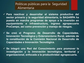  Para reactivar y desarrollar el sistema productivo del
sector primario y la seguridad alimentaria, la SAGARPA ha
puesto en marcha programas de apoyo a la inversión en
equipamiento e infraestructura, ingreso agropecuario
ProCampo, así como prevención y manejo de riesgos.
 Se creó el Programa de Desarrollo de Capacidades,
Innovación Tecnológica y Extensionismo Rural, además de
la constitución de la Comisión Nacional de Desarrollo de
Capacidades e Innovación Tecnológica.
 Se integró una Red del Conocimiento para promover la
investigación y la innovación tecnológica, territorial y
organizacional, enfocada a la productividad agropecuaria.
Políticas públicas para la Seguridad
Alimentaria
 