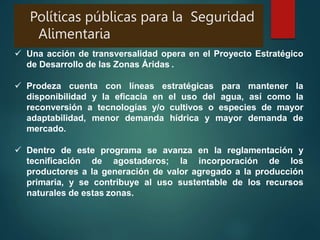 Políticas públicas para la Seguridad
Alimentaria
 Una acción de transversalidad opera en el Proyecto Estratégico
de Desarrollo de las Zonas Áridas .
 Prodeza cuenta con líneas estratégicas para mantener la
disponibilidad y la eficacia en el uso del agua, así como la
reconversión a tecnologías y/o cultivos o especies de mayor
adaptabilidad, menor demanda hídrica y mayor demanda de
mercado.
 Dentro de este programa se avanza en la reglamentación y
tecnificación de agostaderos; la incorporación de los
productores a la generación de valor agregado a la producción
primaria, y se contribuye al uso sustentable de los recursos
naturales de estas zonas.
 