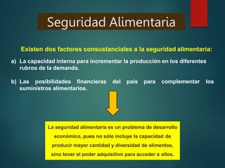 Seguridad Alimentaria
Existen dos factores consustanciales a la seguridad alimentaria:
a) La capacidad interna para incrementar la producción en los diferentes
rubros de la demanda.
b) Las posibilidades financieras del país para complementar los
suministros alimentarios.
La seguridad alimentaria es un problema de desarrollo
económico, pues no sólo incluye la capacidad de
producir mayor cantidad y diversidad de alimentos,
sino tener el poder adquisitivo para acceder a ellos.
 