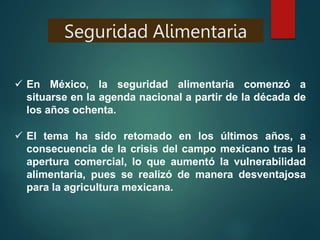  En México, la seguridad alimentaria comenzó a
situarse en la agenda nacional a partir de la década de
los años ochenta.
 El tema ha sido retomado en los últimos años, a
consecuencia de la crisis del campo mexicano tras la
apertura comercial, lo que aumentó la vulnerabilidad
alimentaria, pues se realizó de manera desventajosa
para la agricultura mexicana.
Seguridad Alimentaria
 