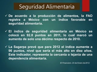Seguridad Alimentaria
 De acuerdo a la producción de alimentos, la FAO
registra a México con un índice favorable en
seguridad alimentaria.
 El índice de seguridad alimentaria en México se
colocó en 92.8 puntos en 2011, lo cual marcó un
aumento de solo una décima respecto de 2010.
 La Sagarpa prevé que para 2012 el índice aumente a
96 puntos, nivel que sería el más alto en diez años.
Este indicador, representa la cercanía o lejanía de una
dependencia alimentaria.
El Financiero. 23 de Enero de 2012
 